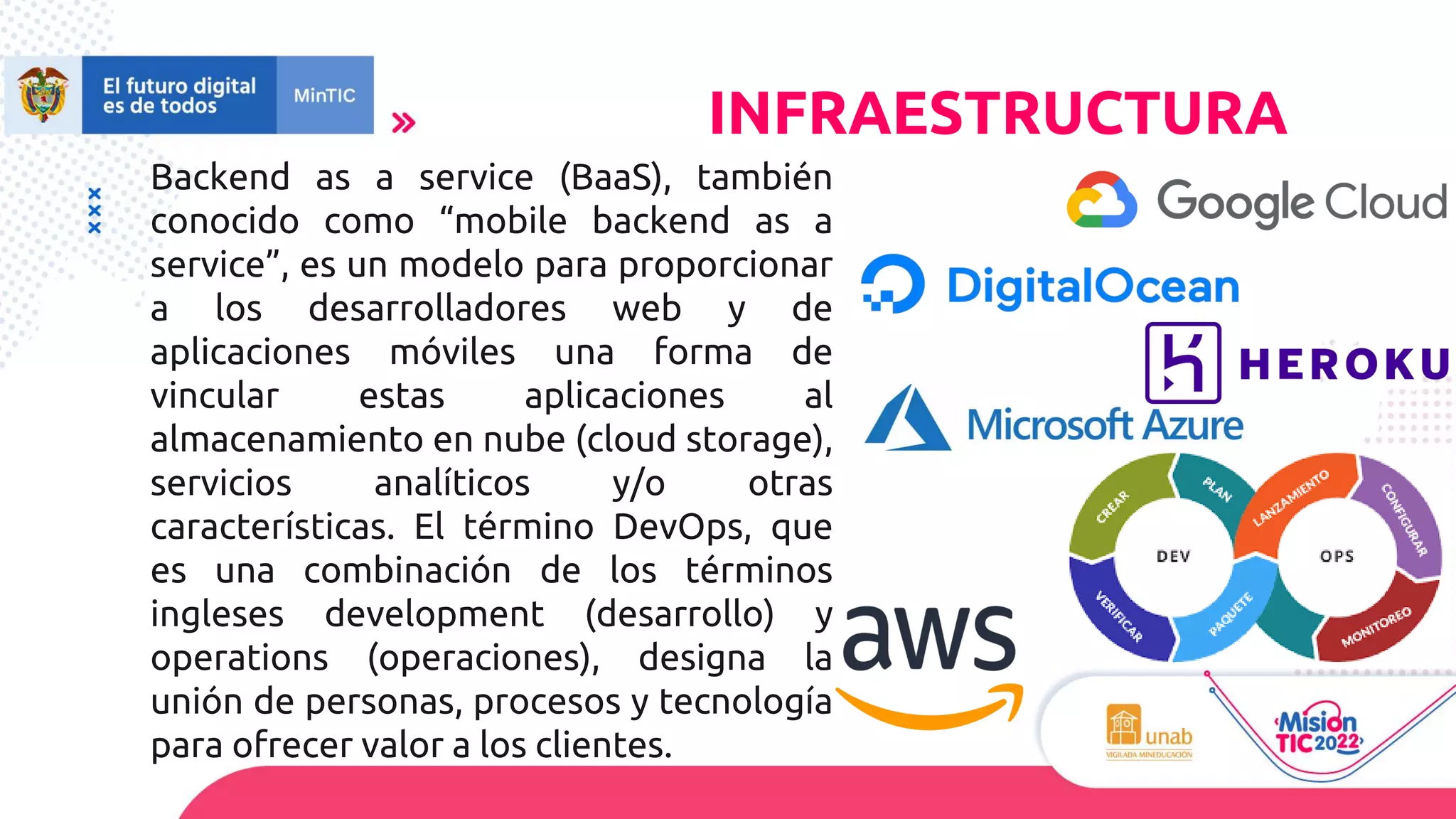 Backend as a service (BaaS), también
conocido como “mobile backend as a
service”, es un modelo para proporcionar
a los desarrolladores web y de
aplicaciones móviles una forma de
vincular estas aplicaciones al
almacenamiento en nube (cloud storage),
servicios analíticos y/o otras
características. El término DevOps, que
es una combinación de los términos
ingleses development (desarrollo) y
operations (operaciones), designa la
unión de personas, procesos y tecnología
para ofrecer valor a los clientes.
INFRAESTRUCTURA
 