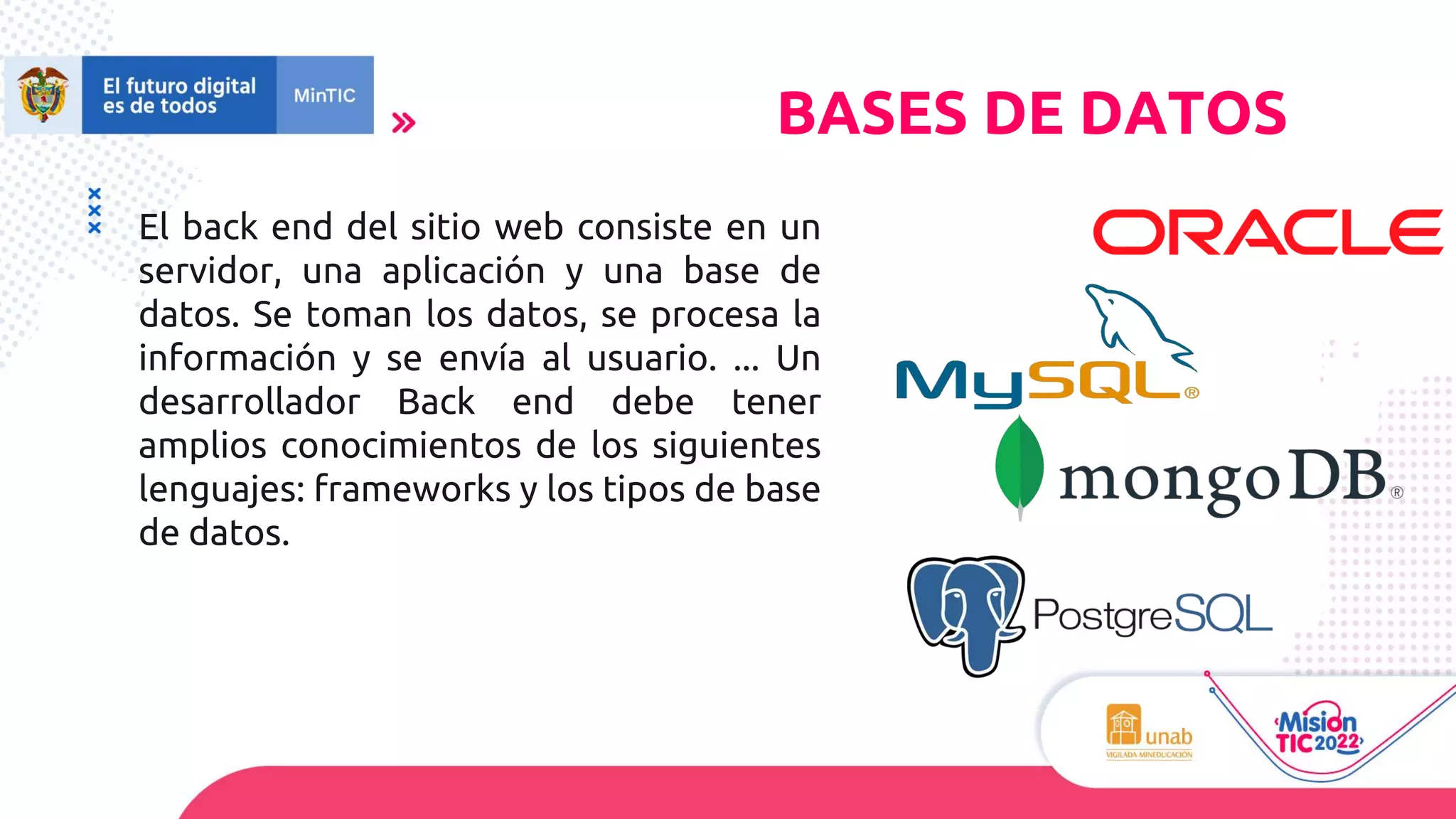 El back end del sitio web consiste en un
servidor, una aplicación y una base de
datos. Se toman los datos, se procesa la
información y se envía al usuario. ... Un
desarrollador Back end debe tener
amplios conocimientos de los siguientes
lenguajes: frameworks y los tipos de base
de datos.
BASES DE DATOS
 
