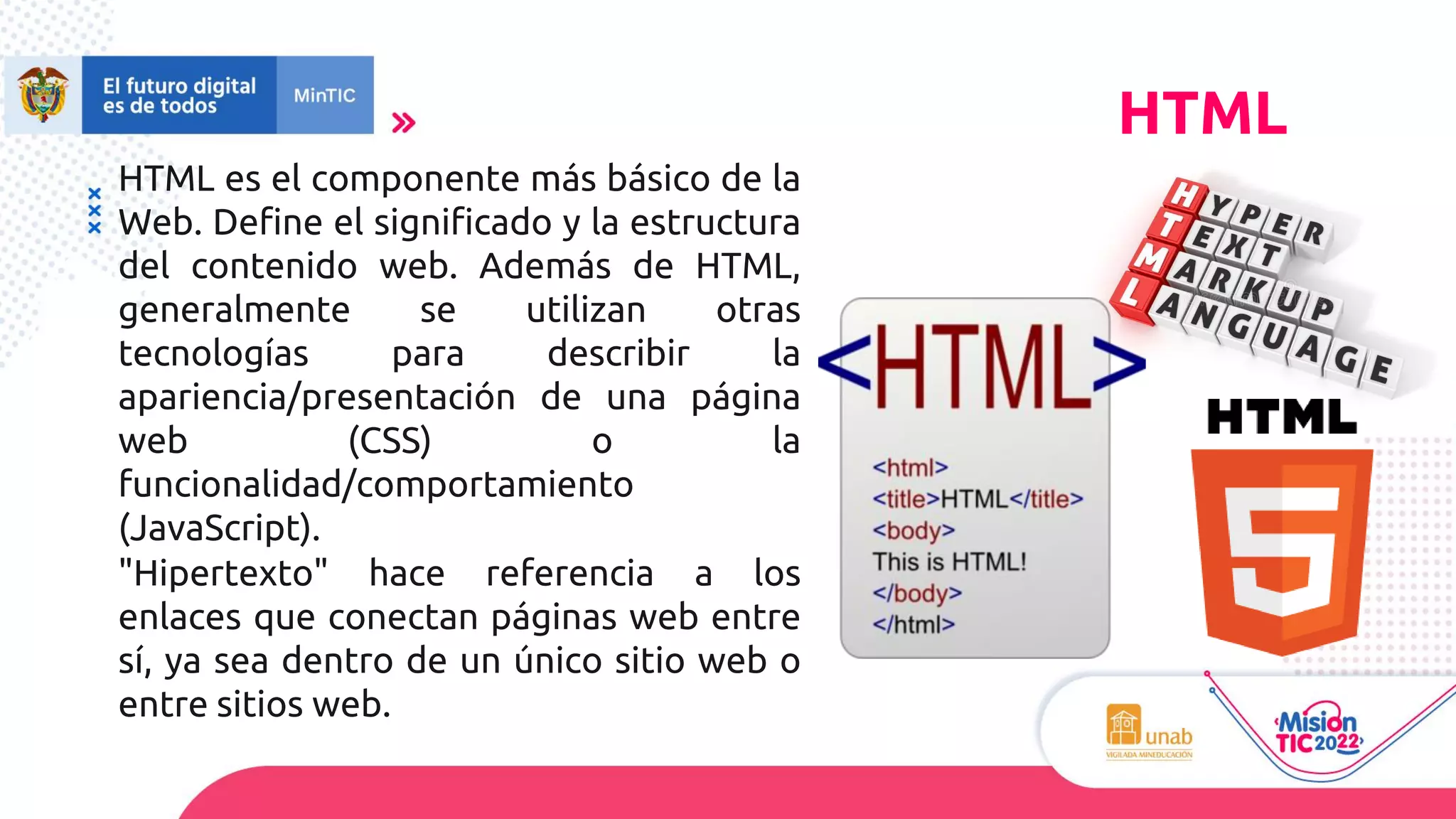 HTML es el componente más básico de la
Web. Define el significado y la estructura
del contenido web. Además de HTML,
generalmente se utilizan otras
tecnologías para describir la
apariencia/presentación de una página
web (CSS) o la
funcionalidad/comportamiento
(JavaScript).
"Hipertexto" hace referencia a los
enlaces que conectan páginas web entre
sí, ya sea dentro de un único sitio web o
entre sitios web.
HTML
 