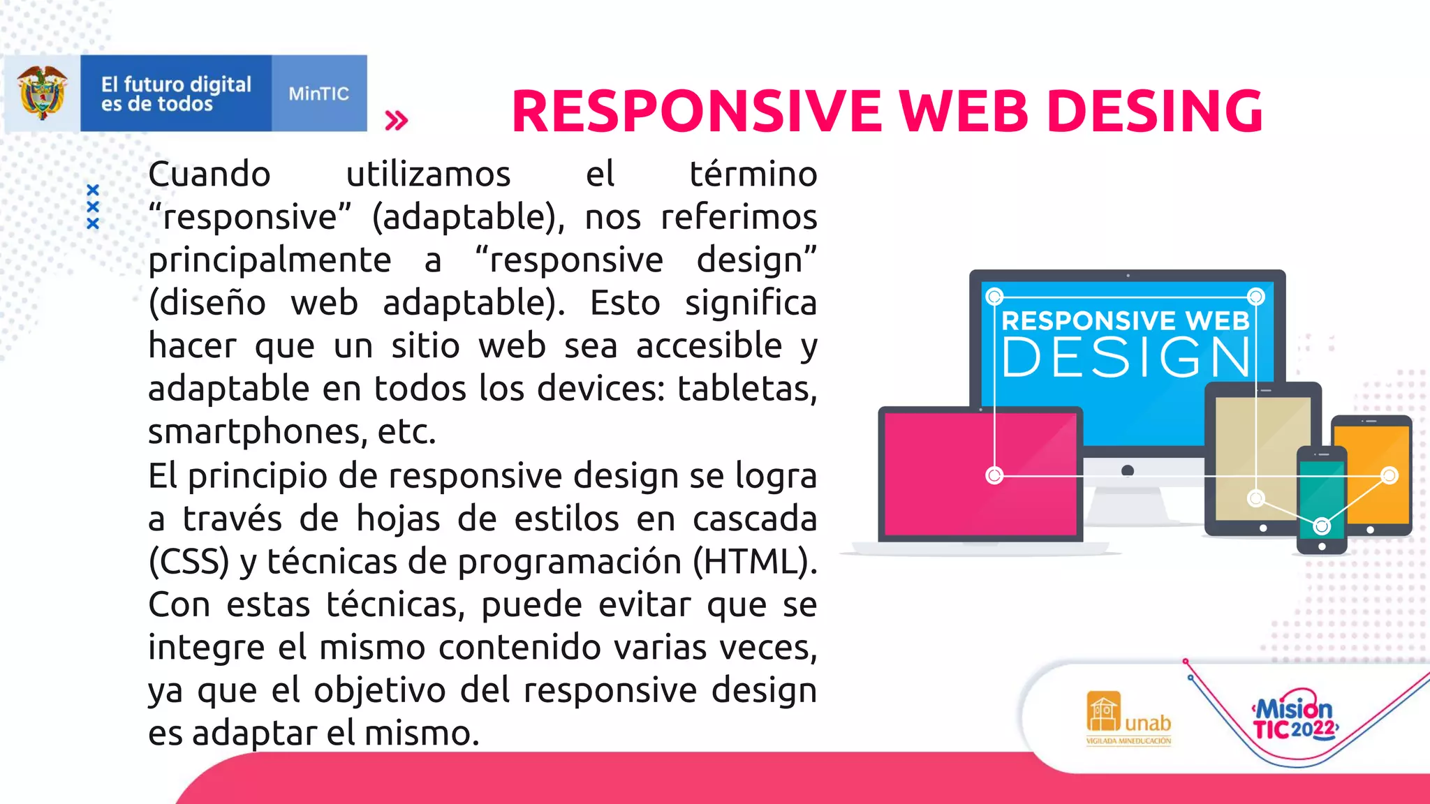 RESPONSIVE WEB DESING
Cuando utilizamos el término
“responsive” (adaptable), nos referimos
principalmente a “responsive design”
(diseño web adaptable). Esto significa
hacer que un sitio web sea accesible y
adaptable en todos los devices: tabletas,
smartphones, etc.
El principio de responsive design se logra
a través de hojas de estilos en cascada
(CSS) y técnicas de programación (HTML).
Con estas técnicas, puede evitar que se
integre el mismo contenido varias veces,
ya que el objetivo del responsive design
es adaptar el mismo.
 