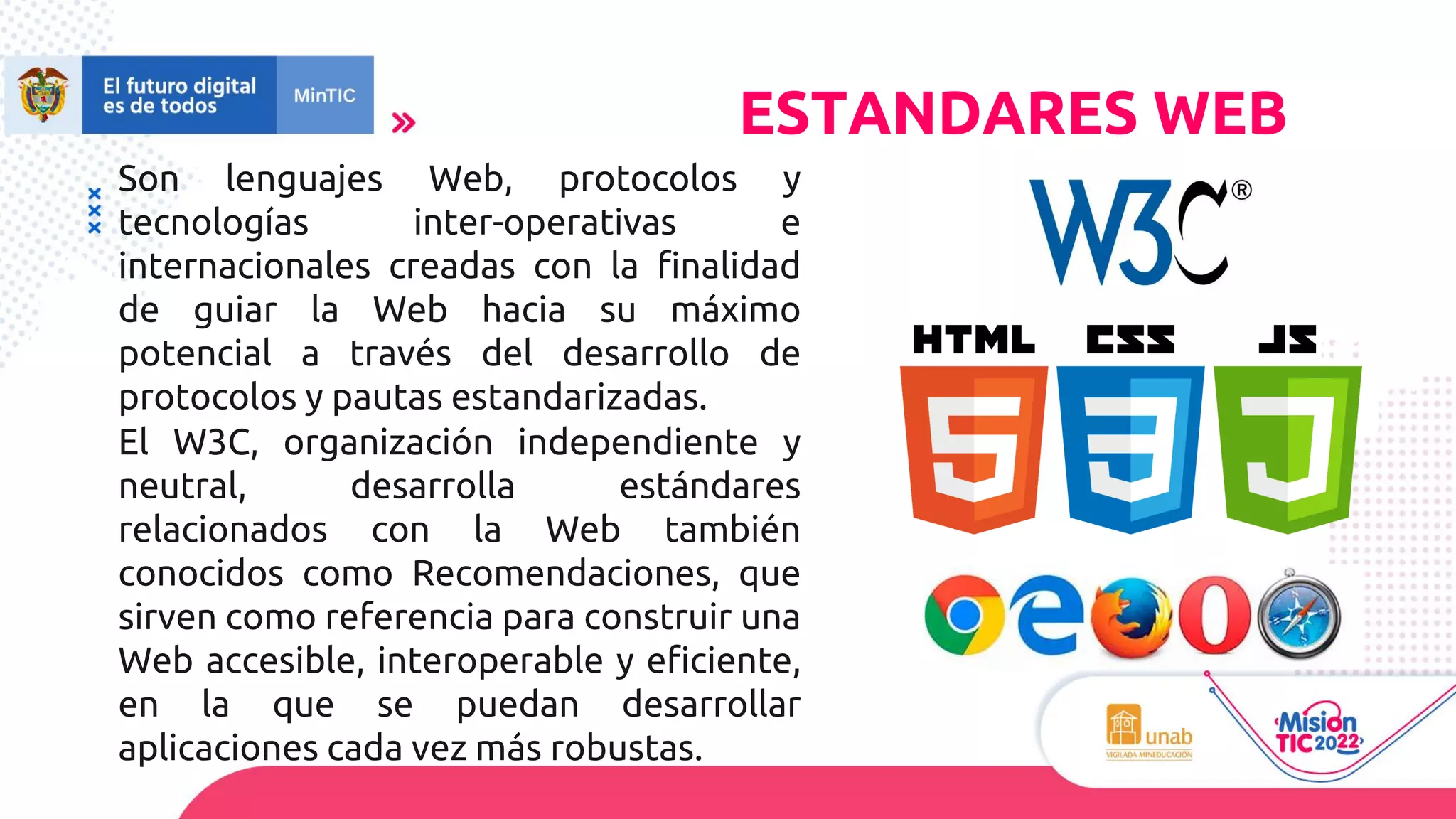 Son lenguajes Web, protocolos y
tecnologías inter-operativas e
internacionales creadas con la finalidad
de guiar la Web hacia su máximo
potencial a través del desarrollo de
protocolos y pautas estandarizadas.
El W3C, organización independiente y
neutral, desarrolla estándares
relacionados con la Web también
conocidos como Recomendaciones, que
sirven como referencia para construir una
Web accesible, interoperable y eficiente,
en la que se puedan desarrollar
aplicaciones cada vez más robustas.
ESTANDARES WEB
 