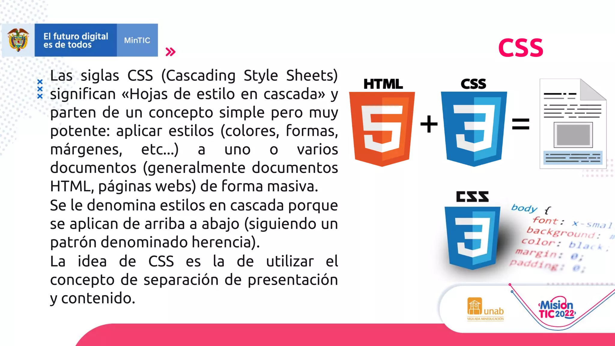 Las siglas CSS (Cascading Style Sheets)
significan «Hojas de estilo en cascada» y
parten de un concepto simple pero muy
potente: aplicar estilos (colores, formas,
márgenes, etc...) a uno o varios
documentos (generalmente documentos
HTML, páginas webs) de forma masiva.
Se le denomina estilos en cascada porque
se aplican de arriba a abajo (siguiendo un
patrón denominado herencia).
La idea de CSS es la de utilizar el
concepto de separación de presentación
y contenido.
CSS
 