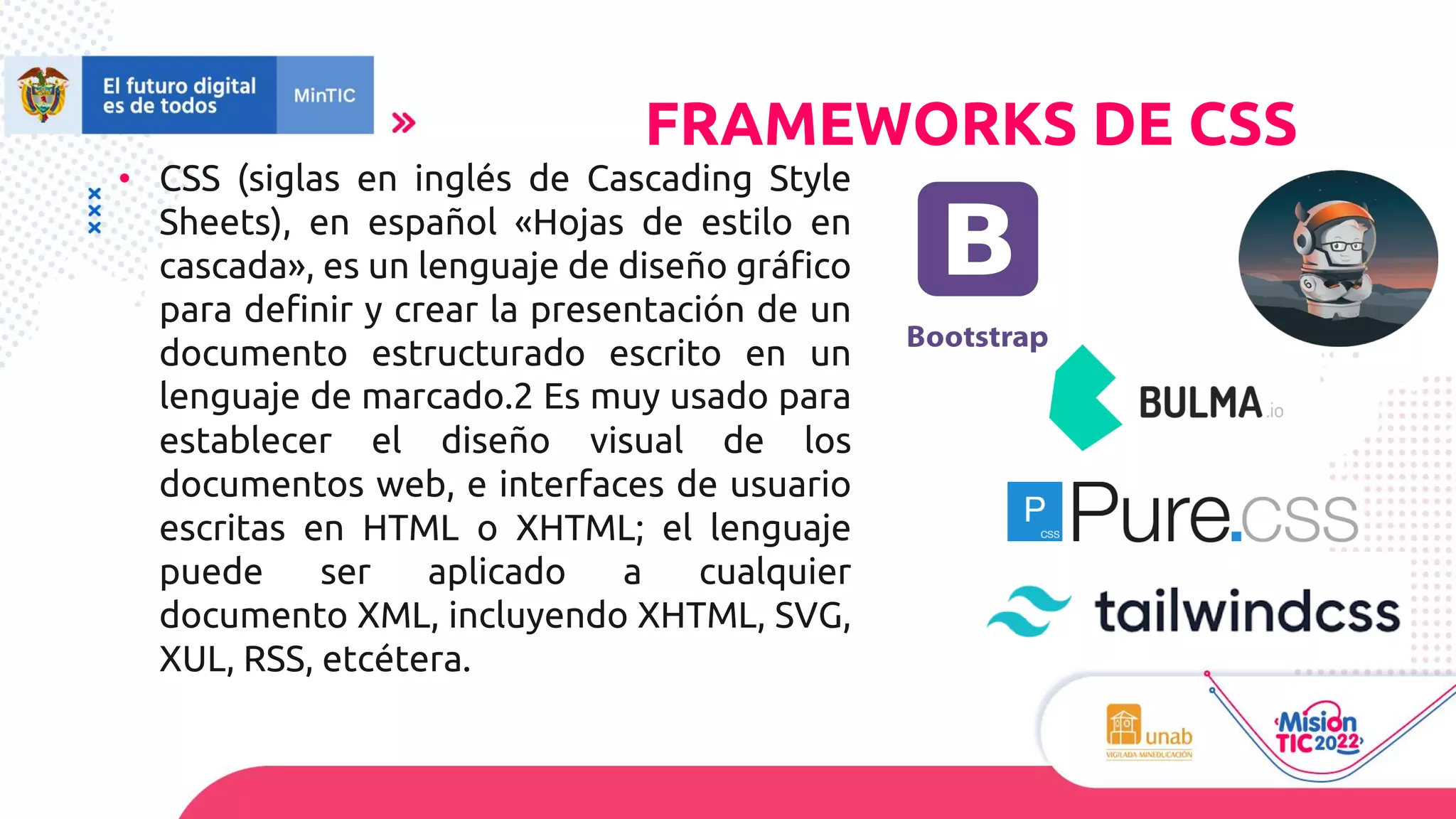 • CSS (siglas en inglés de Cascading Style
Sheets), en español «Hojas de estilo en
cascada», es un lenguaje de diseño gráfico
para definir y crear la presentación de un
documento estructurado escrito en un
lenguaje de marcado.2 Es muy usado para
establecer el diseño visual de los
documentos web, e interfaces de usuario
escritas en HTML o XHTML; el lenguaje
puede ser aplicado a cualquier
documento XML, incluyendo XHTML, SVG,
XUL, RSS, etcétera.
FRAMEWORKS DE CSS
 