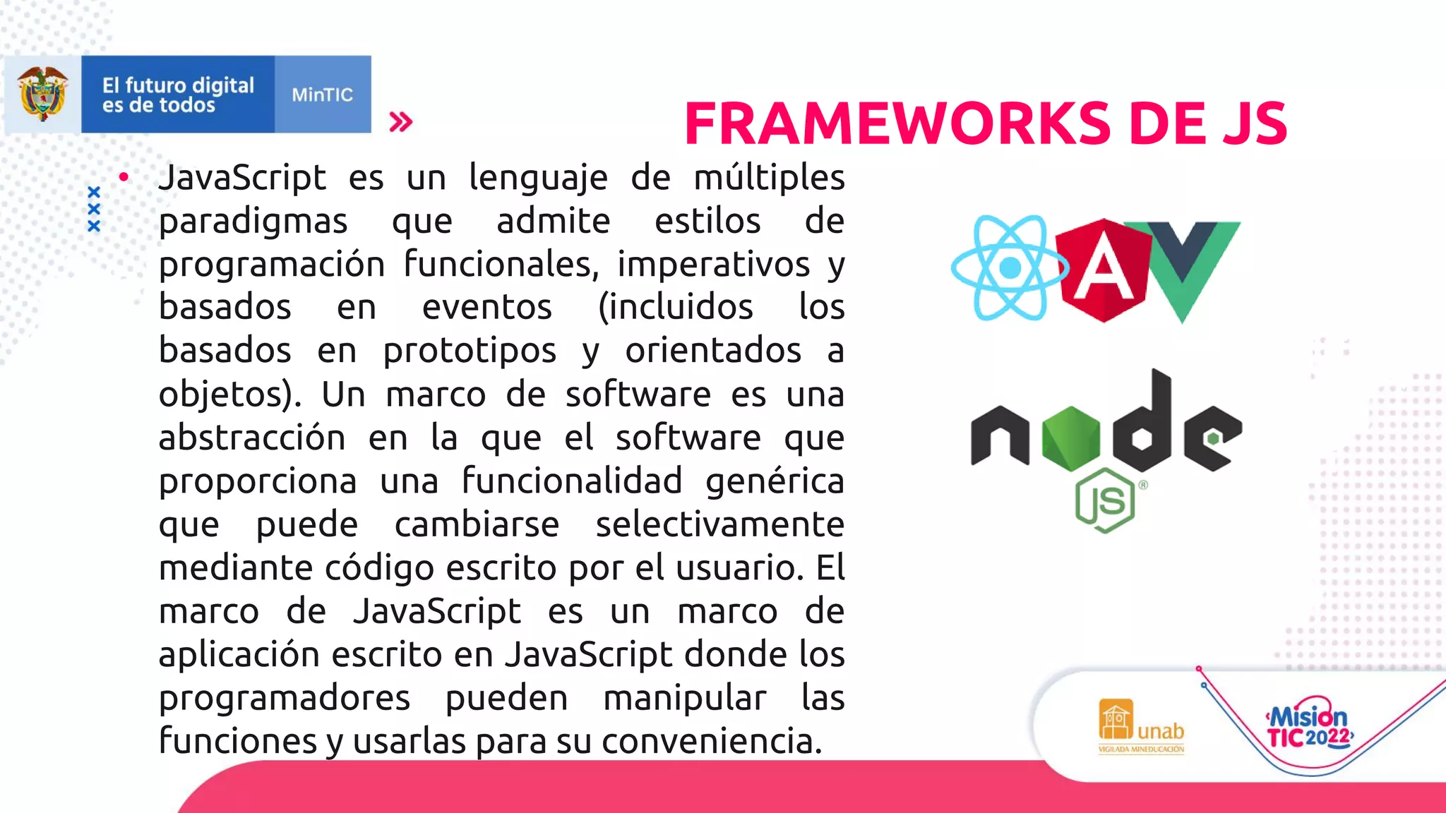 • JavaScript es un lenguaje de múltiples
paradigmas que admite estilos de
programación funcionales, imperativos y
basados en eventos (incluidos los
basados en prototipos y orientados a
objetos). Un marco de software es una
abstracción en la que el software que
proporciona una funcionalidad genérica
que puede cambiarse selectivamente
mediante código escrito por el usuario. El
marco de JavaScript es un marco de
aplicación escrito en JavaScript donde los
programadores pueden manipular las
funciones y usarlas para su conveniencia.
FRAMEWORKS DE JS
 