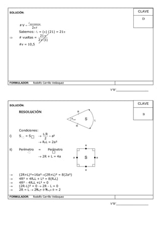 SOLUCIÓN:
RECORRIDA
# V
2 r


Sabemos: r = () (21) = 21
 # vueltas =
 
21
2 1


#v = 10,5
FORMULADOR: Rodolfo Carrillo Velásquez
V°B°______________________
SOLUCIÓN:
RESOLUCIÓN
Condiciones:
i) S = S 
L R
a²
2

 R.L = 2a²
ii) Perímetro = Perímetro
 2R + L = 4a
 (2R+L)²=16a²(2R+L)² = 8(2a²)
 4R² + 4R.L + L² = 8(R.L)
 4R²  4R.L +L² = 0
 (2RL)² = 0  2R  L = 0
 2R = L  2R =  R   = 2
FORMULADOR: Rodolfo Carrillo Velásquez
V°B°______________________
CLAVE
B
CLAVE
D
R
Lrad S
R
S
a
a
a
a
 
