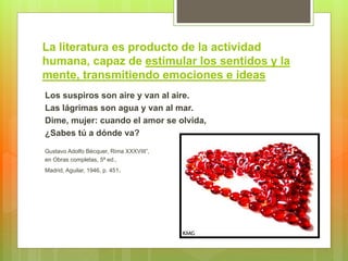 La literatura es producto de la actividad
humana, capaz de estimular los sentidos y la
mente, transmitiendo emociones e ideas
Los suspiros son aire y van al aire.
Las lágrimas son agua y van al mar.
Dime, mujer: cuando el amor se olvida,
¿Sabes tú a dónde va?
Gustavo Adolfo Bécquer, Rima XXXVIII”,
en Obras completas, 5ª ed.,
Madrid, Aguilar, 1946, p. 451.
 