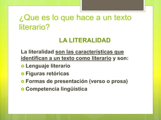 ¿Que es lo que hace a un texto
literario?
La literalidad son las características que
identifican a un texto como literario y son:
 Lenguaje literario
 Figuras retóricas
 Formas de presentación (verso o prosa)
 Competencia lingüística
LA LITERALIDAD
 