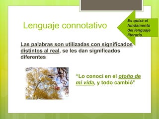 Lenguaje connotativo
Las palabras son utilizadas con significados
distintos al real, se les dan significados
diferentes
“Lo conocí en el otoño de
mi vida, y todo cambió”
Es quizá el
fundamento
del lenguaje
literario.
 