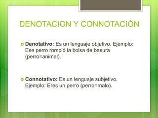 DENOTACION Y CONNOTACIÓN
 Denotativo: Es un lenguaje objetivo. Ejemplo:
Ese perro rompió la bolsa de basura
(perro=animal).
 Connotativo: Es un lenguaje subjetivo.
Ejemplo: Eres un perro (perro=malo).
 