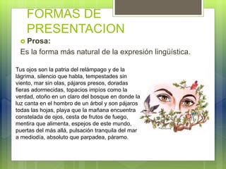 FORMAS DE
PRESENTACION
 Prosa:
Es la forma más natural de la expresión lingüística.
Tus ojos son la patria del relámpago y de la
lágrima, silencio que habla, tempestades sin
viento, mar sin olas, pájaros presos, doradas
fieras adormecidas, topacios impíos como la
verdad, otoño en un claro del bosque en donde la
luz canta en el hombro de un árbol y son pájaros
todas las hojas, playa que la mañana encuentra
constelada de ojos, cesta de frutos de fuego,
mentira que alimenta, espejos de este mundo,
puertas del más allá, pulsación tranquila del mar
a mediodía, absoluto que parpadea, páramo.
 