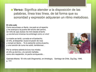  Verso: Significa atender a la disposición de las
palabras, línea tras línea, de tal forma que su
sonoridad y expresión adquieran un ritmo melodioso.
El niño solo
Como escuchase un llanto, me paré en el repecho
y me acerqué a la puerta del rancho del camino.
Un niño de ojos dulces me miró desde el lecho
¡y una ternura inmensa me embriagó como un vino!
La madre se tardó, curvada en el barbecho;
el niño, al despertar, buscó el pezón de rosa
y rompió en llanto… Yo lo estreché contra el pecho,
y una canción de cuna me subió, temblorosa…
Por la ventana abierta la luna nos miraba.
el niño ya dormía, y la canción bañaba,
como otro resplandor, mi pecho enriquecido…
Gabriela Mistral, “El niño solo”(fragmento), en Antología, Santiago de Chile, Zig-Zag, 1946,
p. 117.
 