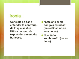 Ironía
Consiste en dar a
entender lo contrario
de lo que se dice.
Utiliza un tono de
expresión, a menudo,
burlesco.
 “Este año si me
pongo a estudiar”
(en realidad no se
va a poner).
 Que lindo
sombrero!!! (no es
lindo)
 