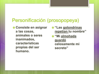 Personificación (prosopopeya)
 Consiste en asignar
a las cosas,
animales o seres
inanimados,
características
propias del ser
humano.
 “Las golondrinas
repetían tu nombre”
 “Mi almohada
guardó
celosamente mi
secreto”
 