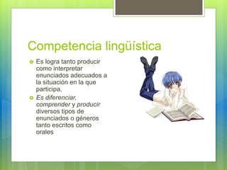 Competencia lingüística
 Es logra tanto producir
como interpretar
enunciados adecuados a
la situación en la que
participa,
 Es diferenciar,
comprender y producir
diversos tipos de
enunciados o géneros
tanto escritos como
orales
 