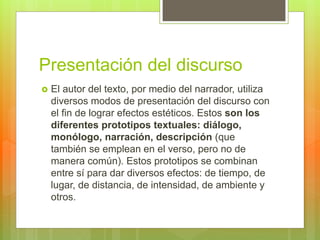 Presentación del discurso
 El autor del texto, por medio del narrador, utiliza
diversos modos de presentación del discurso con
el fin de lograr efectos estéticos. Estos son los
diferentes prototipos textuales: diálogo,
monólogo, narración, descripción (que
también se emplean en el verso, pero no de
manera común). Estos prototipos se combinan
entre sí para dar diversos efectos: de tiempo, de
lugar, de distancia, de intensidad, de ambiente y
otros.
 