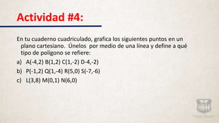 Actividad #4:
En tu cuaderno cuadriculado, grafica los siguientes puntos en un
plano cartesiano. Únelos por medio de una línea y define a qué
tipo de polígono se refiere:
a) A(-4,2) B(1,2) C(1,-2) D-4,-2)
b) P(-1,2) Q(1,-4) R(5,0) S(-7,-6)
c) L(3,8) M(0,1) N(6,0)
 