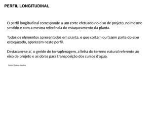 PERFIL LONGITUDINAL
O perfil longitudinal corresponde a um corte efetuado no eixo de projeto, no mesmo
sentido e com a mesma referência do estaqueamento da planta.
Todos os elementos apresentados em planta, e que cortam ou fazem parte do eixo
estaqueado, aparecem neste perfil.
Destacam-se aí, o greide de terraplenagem, a linha do terreno natural referente ao
eixo de projeto e as obras para transposição dos cursos d’água.
Fonte: Djalma Martins
 