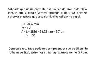 Sabendo que nesse exemplo a diferença de nível é de 2836
mm, e que a escala vertical indicada é de 1:50, deve-se
observar o espaço que esse desnível irá utilizar no papel.
L = 2836 mm
M = 50
l = L = 2836 = 56,72 mm = 5,7 cm
M 50
Com esse resultado podemos compreender que de 18 cm de
folha na vertical, só iremos utilizar aproximadamente 5,7 cm.
 