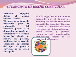 Hernández        (1989:26)
define      el     diseño    el MEN (1996) en un documento
curricular como:             preparado por el Equipo de
“Un proceso de toma de       Tecnología define el diseño “como
decisiones     para     la   una actividad cognitiva y física en
elaboración            del   la cual el individuo establece
currículo, previo a su       relaciones entre informaciones de
desarrollo, que configure    orden     teórico    y    práctico,
flexiblemente el espacio     endientes a resolver una situación
instructivo donde se         problemática surgida de las
pondrá     en    práctica,   necesidades humanas.
mediante un proceso de
enseñanza aprendizaje
del que el proyecto
curricular es su visión
anticipada.
 