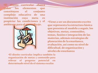 •El diseño curricular abarca
todos los elementos que
constituyen     el    conjunto
complejo educativo de una
institución cuya meta es
propiciar las condiciones y el •Viene a ser un documento escrito
ambiente para el aprendizaje.  que representa la estructura básica
                               que presenta el modelo a seguir, los
                               objetivos, metas, contenidos,
                               temas, fusión e integración de las
                               materias, además estrategias de
                               planeación de la enseñanza,
                               evaluación, así como su nivel de
                               dificultad, de organización y
                               niveles de enseñanza
   •El diseño curricular implica también la
   organización de metas y contenido para
   relevar el progreso potencial en
   determinado nivel de el sistema escolar.
 