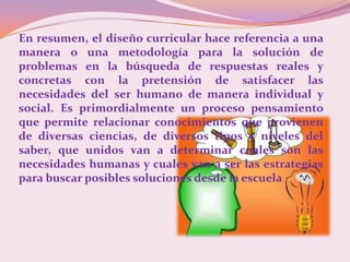 En resumen, el diseño curricular hace referencia a una
manera o una metodología para la solución de
problemas en la búsqueda de respuestas reales y
concretas con la pretensión de satisfacer las
necesidades del ser humano de manera individual y
social. Es primordialmente un proceso pensamiento
que permite relacionar conocimientos que provienen
de diversas ciencias, de diversos tipos y niveles del
saber, que unidos van a determinar cuales son las
necesidades humanas y cuales van a ser las estrategias
para buscar posibles soluciones desde la escuela
 