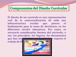 El diseño de un currículo es una representación
real de la contextualización de toda una
infraestructura    escolar    que     provee  el
fundamento para la toma de decisiones en los
diferentes niveles educativos. Por tanto, es
necesario considerarlas fuentes del currículo, o
sea, los principios, los lugares, los documentos
que dan origen a la investigación que soporte el
trabajo de diseño.
 