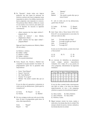 12. En “Equinito”, donde todos son lógicos
perfectos, hay dos clases de personas: los
retóricos, quienes solo hacen preguntas cuyas
respuestas ya saben y los sofistas, quienes solo
hacen preguntas cuya respuesta no conocen.
Tres personas Raúl, Alberto y Mario se cruzan
en una vereda, no se conocen, pero saben que
son de Equinito. Se escucha la siguiente
conversación.
– ¿Entre nosotros tres hay algún retórico? -
pregunta Raúl -
– ¿Usted es retórico? - dice Alberto,
dirigiéndose a Mario -
– ¿Entre nosotros tres hay algún sofista? -
pregunta Mario?
Diga qué clase de persona son Alberto y Mario
(En ese orden).
A) Retórico – retórico
B) Sofista – sofista
C) Retórico – sofista
D) Sofista – retórico
E) No se puede determinar
13. Sonia, Raquel, Iris, Pamela y Maribel han
competido en la gran maratón “Los Andes”. Al
preguntárseles quién fue la ganadora ellas
respondieron:
– Sonia: “Ganó Raquel”
– Raquel: “Ganó Iris”
– Iris: “Ganó Maribel”
– Pamela: “Yo no gané”
– Maribel: “Iris mintió cuando dijo que yo
gané”
Si una de ellas es la ganadora y solamente es
cierta una de las afirmaciones. ¿Quién ganó la
competencia?
A) Sonia B) Raquel C) Iris
D) Pamela E) Maribel
14. De cinco amigas se sabe que sola una de ellas
tiene 18 años. Al preguntarles quién tiene 18
años, ellas respondieron:
Sonia : “ Raquel”
Raquel : “ Iris”
Iris : “Maribel”
Leslye : “Yo no”
Maribel : “Iris mintió cuando dijo que yo
tenía 18 años”
Si solo es cierta una de las afirmaciones,
¿quién tiene 18 años?
A) Leslye B) Sonia C) Raquel
D) Iris E) Maribel
15. José, Cesar, Julio y Oscar tienen S/.30, S/.21,
S/.8 y S/.7, no necesariamente en ese orden. Se
sabe que cada uno dijo:
José : “Yo tengo más que César”
César : “Yo tengo el triple que Oscar”
Julio : “Yo tengo S/.7”
Oscar : “Yo tengo S/.8”
Si solo uno de ellos miente, ¿cuánto tiene José
y Oscar juntos?
A) 29 B) 51 C) 38
D) 37 E) 28
16. un concurso de Aritmética se presentaron
cuatro amigos quienes respondieron
verdadero (V) ó falso (F) a una prueba de
cinco preguntas, obteniéndose los siguientes
resultados:
Si uno de ellos contestó todas correctamente,
otro falló en todas, y los otros dos fallaron
respectivamente en una y dos preguntas,
¿Quiénes ocuparon los dos primeros lugares?
A) Alan y Carlos B) Beto y Roberto
C) Alan y Roberto D) Alan y Beto
E) Roberto y Carlos
17. Miguel siempre miente los lunes, martes y
miércoles y los demás días dice la verdad. Flor
siempre miente los jueves, viernes y sábados y
los demás días dice la verdad.
Alan Beto Carlos Roberto
1 F F V F
2 F F V V
3 V F F V
4 V V F F
5 F F V F
 