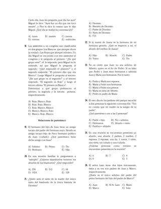 Cierto día, Juan les pregunta ¿qué día fue ayer?
Miguel le dice: “Ayer fue un día que me tocó
mentir”, y Flor le dice lo mismo que le dijo
Miguel. ¿Qué día se realizó la conversación?
A) lunes B) martes C) jueves
D) viernes E) miércoles
18. Los asistentes a un congreso son clasificados
en dos grupos: Los Blancos que siempre dicen
la verdad y Los Rojos que siempre mienten. Un
día Miguel se encuentra con tres asistentes al
congreso y le pregunta al primero: “¿De qué
grupo eres?”, él le responde pero Miguel no le
entiende, así que Miguel le pregunta al
segundo: “¿Qué respondió el primero?” y el
segundo responde: “El primero dijo que era
Blanco”. Luego Miguel le pregunta al tercero:
“¿De qué grupo es el segundo?” y el tercero
responde, “El segundo es Rojo” y luego el
tercero afirma “El primero es Blanco”.
Determinar a qué grupo pertenecen el
primero, la segunda y la tercera persona,
respectivamente.
A) Rojo, Blanco, Rojo
B) Rojo, Rojo, Blanco
C) Rojo, Blanco, Blanco
D) Blanco, Blanco, Rojo
E) Blanco, Rojo, Blanco
Relaciones de parentesco
19. El hermano del hijo de Juan tiene un amigo
tocayo del padre del hermano suyo. Siendo su
amigo tocayo hijo de Paco hermano político
de Juan (cuñado). ¿Qué parentesco tiene
dicho amigo con Juan?
A) Sobrino B) Primo C) Tío
D) Hermano E) Hijo
20. En una reunión familiar le preguntaron a
“salvajito” ¿Cuántos tatarabuelos tuvieron los
abuelos de tus bisabuelos? ¿Qué respondió?
A) 256 B) 512 C) 64
D) 1024 E) 128
21. ¿Quién será el nieto de la madre del único
nieto del bisabuelo de la única bisnieta de
Dionisio?
A) Dionisio
B) Bisnieto de Dionisio
C) Padre de Dionisio
D) Nieto de Dionisio
E) F.D.
22. Si la mamá de Juana es la hermana de mi
hermano gemelo. ¿Qué es respecto a mí, el
abuelo del mellizo de Juana?
A) Hijo B) Abuelo C) Padre
D) Yerno E) Tío
23. No es cierto que Juan no sea sobrino de
Alberto, quien es el tío de Pedro. Si es falso
que Pedro y Juan sean hermanos y además
Juan y María son hermanos. Por lo tanto:
A) Pedro y María son esposos
B) María y Pedro son hermanos
C) María y Pedro son primos
D) María es nieta de Alberto
E) Pedro es padre de María
24. El otro día en los jardines del parque escuché
a dos personas la siguiente conversación: "Ten
en cuenta que mi madre es la suegra de tu
padre".
¿Qué parentesco une a las 2 personas?
A) Padre – hijo. B) Tío – sobrino.
C) Hermanos. D) Abuelo – nieto.
E) Padrino – ahijado.
25. En una reunión se encuentran presentes un
abuelo, una abuela, 2 padres, 2 madres, 2
esposos, 2 esposas, una tía, 1 nuera, 1 nieto,
una nieta, un cuñado y una cuñada.
¿Cuántas personas como mínimo se
encuentran presentes en la reunión?
A) 6 B) 7 C) 8
D) 9 E) 5
26. El señor Lazo tiene dos hijos únicamente,
éstos a su vez son padres de Juan y Marco,
respectivamente.
¿Quién es el único sobrino del padre del
primo hermano del hijo del padre de Marco?
A) Juan B) El Sr. Lazo C) Mario
D) Marco E) Iván
 
