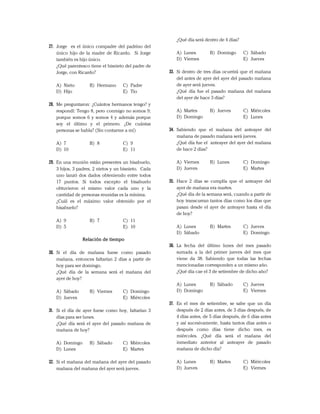 27. Jorge es el único compadre del padrino del
único hijo de la madre de Ricardo. Si Jorge
también es hijo único.
¿Qué parentesco tiene el bisnieto del padre de
Jorge, con Ricardo?
A) Nieto B) Hermano C) Padre
D) Hijo E) Tío
28. Me preguntaron: ¿Cuántos hermanos tengo? y
respondí: Tengo 8, pero conmigo no somos 9;
porque somos 6 y somos 4 y además porque
soy el último y el primero. ¿De cuántas
personas se habla? (Sin contarme a mí)
A) 7 B) 8 C) 9
D) 10 E) 11
29. En una reunión están presentes un bisabuelo,
3 hijos, 3 padres, 2 nietos y un bisnieto. Cada
uno lanzó dos dados obteniendo entre todos
17 puntos. Si todos excepto el bisabuelo
obtuvieron el mismo valor cada uno y la
cantidad de personas reunidas es la mínima.
¿Cuál es el máximo valor obtenido por el
bisabuelo?
A) 9 B) 7 C) 11
D) 5 E) 10
Relación de tiempo
30. Si el día de mañana fuese como pasado
mañana, entonces faltarían 2 días a partir de
hoy para ser domingo.
¿Qué día de la semana será el mañana del
ayer de hoy?
A) Sábado B) Viernes C) Domingo
D) Jueves E) Miércoles
31. Si el día de ayer fuese como hoy, faltarían 3
días para ser lunes.
¿Qué día será el ayer del pasado mañana de
mañana de hoy?
A) Domingo B) Sábado C) Miércoles
D) Lunes E) Martes
32. Si el mañana del mañana del ayer del pasado
mañana del mañana del ayer será jueves.
¿Qué día será dentro de 4 días?
A) Lunes B) Domingo C) Sábado
D) Viernes E) Jueves
33. Si dentro de tres días ocurrirá que el mañana
del antes de ayer del ayer del pasado mañana
de ayer será jueves.
¿Qué día fue el pasado mañana del mañana
del ayer de hace 3 días?
A) Martes B) Jueves C) Miércoles
D) Domingo E) Lunes
34. Sabiendo que el mañana del anteayer del
mañana de pasado mañana será jueves.
¿Qué día fue el anteayer del ayer del mañana
de hace 2 días?
A) Viernes B) Lunes C) Domingo
D) Jueves E) Martes
35. Hace 2 días se cumplía que el anteayer del
ayer de mañana era martes.
¿Qué día de la semana será, cuando a partir de
hoy transcurran tantos días como los días que
pasan desde el ayer de anteayer hasta el día
de hoy?
A) Lunes B) Martes C) Jueves
D) Sábado E) Domingo
36. La fecha del último lunes del mes pasado
sumada a la del primer jueves del mes que
viene da 38. Sabiendo que todas las fechas
mencionadas corresponden a un mismo año.
¿Qué día cae el 3 de setiembre de dicho año?
A) Lunes B) Sábado C) Jueves
D) Domingo E) Viernes
37. En el mes de setiembre, se sabe que un día
después de 2 días antes, de 3 días después, de
4 días antes, de 5 días después, de 6 días antes
y así sucesivamente, hasta tantos días antes o
después como días tiene dicho mes, es
miércoles. ¿Qué día será el mañana del
inmediato anterior al anteayer de pasado
mañana de dicho día?
A) Lunes B) Martes C) Miércoles
D) Jueves E) Viernes
 