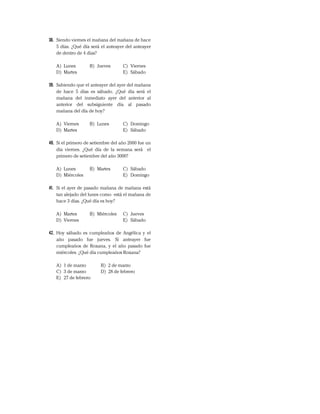 38. Siendo viernes el mañana del mañana de hace
5 días. ¿Qué día será el anteayer del anteayer
de dentro de 4 días?
A) Lunes B) Jueves C) Viernes
D) Martes E) Sábado
39. Sabiendo que el anteayer del ayer del mañana
de hace 5 días es sábado. ¿Qué día será el
mañana del inmediato ayer del anterior al
anterior del subsiguiente día al pasado
mañana del día de hoy?
A) Viernes B) Lunes C) Domingo
D) Martes E) Sábado
40. Si el primero de setiembre del año 2000 fue un
día viernes. ¿Qué día de la semana será el
primero de setiembre del año 3000?
A) Lunes B) Martes C) Sábado
D) Miércoles E) Domingo
41. Si el ayer de pasado mañana de mañana está
tan alejado del lunes como está el mañana de
hace 3 días. ¿Qué día es hoy?
A) Martes B) Miércoles C) Jueves
D) Viernes E) Sábado
42. Hoy sábado es cumpleaños de Angélica y el
año pasado fue jueves. Si anteayer fue
cumpleaños de Roxana, y el año pasado fue
miércoles. ¿Qué día cumpleaños Roxana?
A) 1 de marzo B) 2 de marzo
C) 3 de marzo D) 28 de febrero
E) 27 de febrero
 