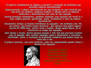 Gerônimo Cardano (1501-1576), médico e matemático italiano, considerado o mais competente algebrista do seu tempo. O objetivo fundamental da Álgebra é permitir a resolução de problemas que envolvem números desconhecidos. Representando o número desconhecido (ou uma incógnita ou uma variável) por uma letra do alfabeto, podemos traduzir a relação entre os números conhecidos e desconhecidos por meio de uma equação. Usando princípios matemáticos, podemos manipular essa equação até torná-la o mais simples possível, permitindo, assim, estabelecer o valor do número desconhecido. Documentos antigos já faziam referências às equações. Um problema com “Ah, seu inteiro, seu sétimo fazem dezenove”, que aparece num papiro egípcio escrito há 3000 anos, mostra como o homem, desde aquela época, já se aventurava no campo das equações. Após deixar a escola, muitas pessoas passam a vida sem que precisem resolver uma só equação. Mas resolver equações ajuda a desenvolver o raciocínio, facilitando, assim, a resolução de problemas complexos que podem surgir no nosso dia-a-dia. A própria natureza, com seus mistérios, pode ser compreendida quando temos o domínio das equações. 