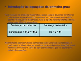 Introdução às equações de primeiro grau Para resolver um problema matemático, quase sempre devemos transformar uma sentença apresentada com palavras em uma sentença que esteja escrita em linguagem matemática. Esta é a parte mais importante e talvez seja a mais difícil da Matemática. Normalmente aparecem letras conhecidas como variáveis ou incógnitas. A partir daqui, a Matemática se posiciona perante diferentes situações e será necessário conhecer o valor de algo desconhecido, que é o objetivo do estudo de equações. 2 x + 2 = 14  2 melancias + 2Kg = 14Kg  Sentença matemática Sentença com palavras 