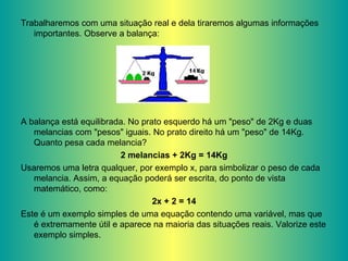Trabalharemos com uma situação real e dela tiraremos algumas informações importantes. Observe a balança: A balança está equilibrada. No prato esquerdo há um "peso" de 2Kg e duas melancias com "pesos" iguais. No prato direito há um "peso" de 14Kg. Quanto pesa cada melancia? 2 melancias + 2Kg = 14Kg Usaremos uma letra qualquer, por exemplo x, para simbolizar o peso de cada melancia. Assim, a equação poderá ser escrita, do ponto de vista matemático, como: 2x + 2 = 14 Este é um exemplo simples de uma equação contendo uma variável, mas que é extremamente útil e aparece na maioria das situações reais. Valorize este exemplo simples. 