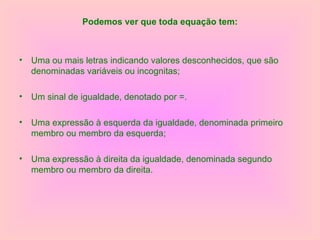 Podemos ver que toda equação tem: Uma ou mais letras indicando valores desconhecidos, que são denominadas variáveis ou incognitas; Um sinal de igualdade, denotado por =. Uma expressão à esquerda da igualdade, denominada primeiro membro ou membro da esquerda; Uma expressão à direita da igualdade, denominada segundo membro ou membro da direita. 
