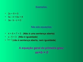 Exemplos: 2x + 8 = 0 5x - 4 = 6x + 8  3a - b - c = 0 Não são equações: 4 + 8 = 7 + 5    (Não é uma sentença aberta) x - 5 < 3    (Não é igualdade)     (não é sentença aberta, nem igualdade)   A equação geral do primeiro grau: ax+b = 0 
