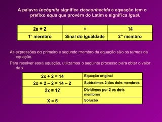 A palavra  incógnita  significa  desconhecida  e equação tem o prefixo  equa  que provém do Latim e significa  igual . As expressões do primeiro e segundo membro da equação são os  termos  da equação. Para resolver essa equação, utilizamos o seguinte processo para obter o valor de x. 2° membro Sinal de igualdade 1° membro 14 = 2x + 2 Solução X = 6 Dividimos por 2 os dois membros 2x = 12 Subtraímos 2 dos dois membros 2x + 2 – 2 = 14 – 2 Equação original 2x + 2 = 14 