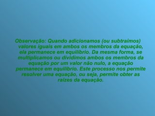 Observação: Quando adicionamos (ou subtraímos) valores iguais em ambos os membros da equação, ela permanece em equilíbrio. Da mesma forma, se multiplicamos ou dividimos ambos os membros da equação por um valor não nulo, a equação permanece em equilíbrio. Este processo nos permite resolver uma equação, ou seja, permite obter as raízes da equação. 