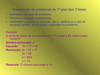 A resolução de problemas do 1º grau tem 3 fases:   Escrever a equação do problema; Resolver a equação estabelecida; Interpretar a solução da equação, isto é, verificar se a raiz da equação satisfaz as condições colocadas no problema. Exemplo: A soma do dobro de um número com 17 é igual a 45. Qual é esse número? Número procurado:  x Equação:   2x + 17 = 45 Resolução:  2x = 45 – 17 2x = 28 x = 28/2 x = 14 Resposta:  O número procurado é 14. 