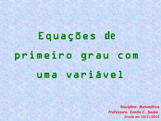 Equações de
primeiro grau com
uma variável
Disciplina: Matemática
Professora: Camila C. Souza
Criado em 10/11/2010
 