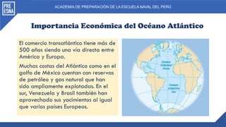 ACADEMIA DE PREPARACIÓN DE LA ESCUELA NAVAL DEL PERÚ
Importancia Económica del Océano Atlántico
El comercio transatlántico tiene más de
500 años siendo una vía directa entre
América y Europa.
Muchas costas del Atlántico como en el
golfo de México cuentan con reservas
de petróleo y gas natural que han
sido ampliamente explotadas. En el
sur, Venezuela y Brasil también han
aprovechado sus yacimientos al igual
que varios países Europeos.
 