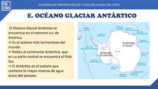 ACADEMIA DE PREPARACIÓN DE LA ESCUELA NAVAL DEL PERÚ
E. OCÉANO GLACIAR ANTÁRTICO
El Océano Glacial Antártico se
encuentra en el extremo sur de
América.
✍ Es el océano más tormentoso del
mundo.
✍ Rodea al continente Antártico, que
en su parte central se encuentra el Polo
Sur.
✍ El Antártico es el océano que
contiene la mayor reserva de agua
dulce del planeta.
 
