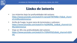 ACADEMIA DE PREPARACIÓN DE LA ESCUELA NAVAL DEL PERÚ
Links de interés
• Los misterios bajo las profundidades del océano:
https://www.youtube.com/watch?v=wiraidrTWYM&t=7s&ab_chann
el=UnMundoInmenso
• Anillo de Fuego, la gran zona de terremotos y volcanes:
https://www.youtube.com/watch?v=YyZIRGRQ_1w&ab_channel=Un
MundoInmenso
• Viaje en 3D a las profundidades del océano:
https://www.youtube.com/watch?v=TiDNrRT6ZJc&ab_channel=GEN
IAL
 