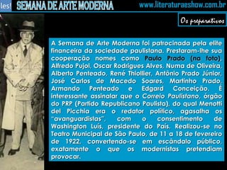 A Semana de Arte Moderna foi patrocinada pela elite financeira da sociedade paulistana. Prestaram-lhe sua cooperação nomes como  Paulo Prado (na foto) , Alfredo Pujol, Oscar Rodrigues Alves, Numa de Oliveira, Alberto Penteado, René Thiollier, Antônio Prado Júnior, José Carlos de Macedo Soares, Martinho Prado, Armando Penteado e Edgard Conceição. É interessante assinalar que o  Correio Paulistano , órgão do PRP (Partido Republicano Paulista), do qual Menotti del Picchia era o redator político, agasalha os “avanguardistas”, com o consentimento de Washington Luís, presidente do País. Realizou-se no Teatro Municipal de São Paulo, de 11 a 18 de fevereiro de 1922, convertendo-se em escândalo público, exatamente o que os modernistas pretendiam provocar. Os preparativos 