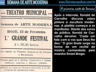 A primeira noite da Semana Após o intervalo, Ronald de Carvalho discursa sobre pintura e escultura moder-nas. A platéia começa a se manifestar. Diante dos zurros do público, Ronald de Car-valho devolve: "Cada um fala com a voz que Deus lhe deu." O  gran finale  surge na forma de um recital de música comandado pelo maestro Ernani Braga. 
