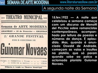 A segunda noite da Semana 15.fev.1922 — A noite que celebrizou a semana começa com um discurso de Menotti del Picchia sobre romancistas contemporâneos, acompan-hado por leitura de poesias e números de dança. É aplau-dido. Mas, quando é anun-ciado Oswald de Andrade, começam as vaias e insultos na platéia, que só param quando sobe ao palco a aclamada pianista Guiomar Novaes.  