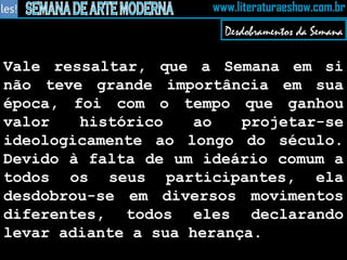 Vale ressaltar, que a Semana em si não teve grande importância em sua época, foi com o tempo que ganhou valor histórico ao projetar-se ideologicamente ao longo do século. Devido à falta de um ideário comum a todos os seus participantes, ela desdobrou-se em diversos movimentos diferentes, todos eles declarando levar adiante a sua herança.   Desdobramentos da Semana 