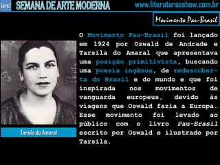 O  Movimento Pau-Brasil  foi lançado em 1924 por Oswald de Andrade e Tarsila do Amaral que apresentava uma  posição primitivista , buscando uma  poesia ingênua , de  redescober-ta do Brasil  e do mundo e que foi inspirada nos movimentos de vanguarda europeus, devido às viagens que Oswald fazia a Europa. Esse movimento foi levado ao público com o livro  Pau-Brasil  escrito por Oswald e ilustrado por Tarsila. Movimento Pau-Brasil Tarsila do Amaral 