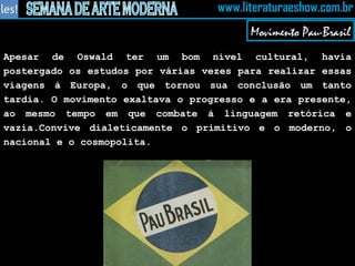 Apesar de Oswald ter um bom nível cultural, havia postergado os estudos por várias vezes para realizar essas viagens à Europa, o que tornou sua conclusão um tanto tardia. O movimento exaltava o progresso e a era presente, ao mesmo tempo em que combate à linguagem retórica e vazia.Convive dialeticamente o primitivo e o moderno, o nacional e o cosmopolita. Movimento Pau-Brasil 