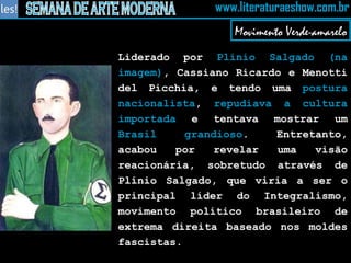 Liderado por  Plínio Salgado (na imagem) , Cassiano Ricardo e Menotti del Picchia, e tendo uma  postura nacionalista ,  repudiava a cultura importada  e tentava mostrar um  Brasil grandioso . Entretanto, acabou por revelar uma visão reacionária, sobretudo através de Plínio Salgado, que viria a ser o principal líder do Integralismo, movimento político brasileiro de extrema direita baseado nos moldes fascistas. Movimento Verde-amarelo 