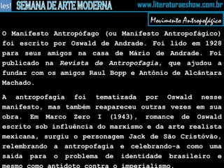 O Manifesto Antropófago (ou Manifesto Antropofágico) foi escrito por Oswald de Andrade. Foi lido em 1928 para seus amigos na casa de Mário de Andrade. Foi publicado na  Revista de Antropofagia , que ajudou a fundar com os amigos Raul Bopp e Antônio de Alcântara Machado. A antropofagia foi tematizada por Oswald nesse manifesto, mas também reapareceu outras vezes em sua obra. Em Marco Zero I (1943), romance de Oswald escrito sob influência do marxismo e da arte realista mexicana, surgiu o personagem Jack de São Cristóvão, relembrando a antropofagia e celebrando-a como uma saída para o problema de identidade brasileiro e mesmo como antídoto contra o imperialismo. Movimento Antropofágico 